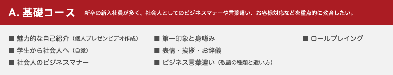 A.基礎コース 新卒の新入社員が多く、社会人としてのビジネスマナーや言葉遣い、お客様対応などを重点的に教育したい。