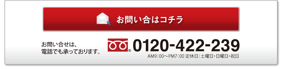 お問い合はコチラ／お問い合せは、電話でも承っております。／0120-422-239／AM9：00〜PM7：00 定休日：土曜日・日曜日・祝日