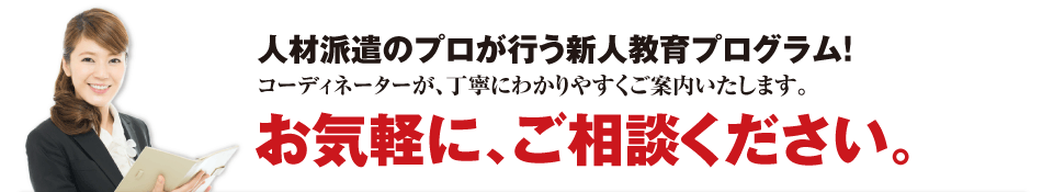 人材派遣のプロが行う新人教育プログラム!コーディネーターが、丁寧にわかりやすくご案内いたします。お気軽に、ご相談ください。