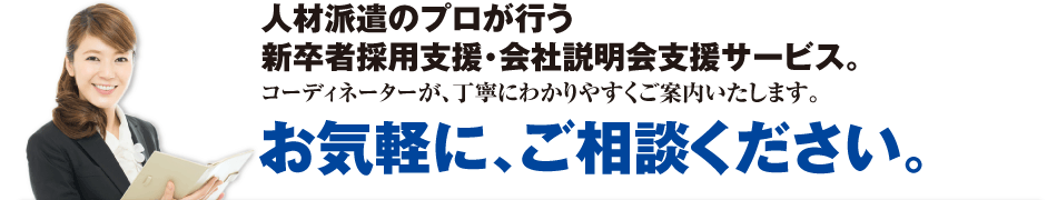 人材派遣のプロが行う新卒者採用支援・会社説明会支援サービス。コーディネーターが、丁寧にわかりやすくご案内いたします。お気軽に、ご相談ください。