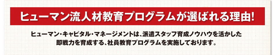 ヒューマン流人材教育プログラムが選ばれる理由!ヒューマン・キャピタル・マネージメントは、派遣スタッフ育成ノウハウを活かした即戦力を育成する、社員教育プログラムを実施しております。