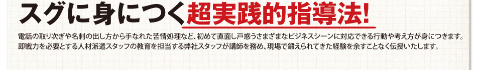 スグに身につく超実践的指導法！電話の取り次ぎや名刺の出し方から手なれた苦情処理など、初めて直面し戸惑うさまざまなビジネスシーンに対応できる行動や考え方が身につきます。即戦力を必要とする人材派遣スタッフの教育を担当する弊社スタッフが講師を務め、現場で鍛えられてきた経験を余すことなく伝授いたします。