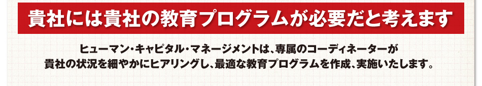 貴社には貴社の教育プログラムが必要だと考えます　ヒューマン・キャピタル・マネージメントは、専属のコーディネーターが貴社の状況を細やかにヒアリングし、最適な教育プログラムを作成、実施いたします。