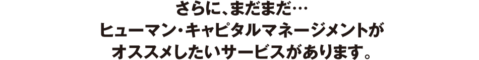さらに、まだまだ…ヒューマン・キャピタルマネージメントがオススメしたいサービスがあります。