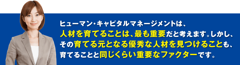ヒューマン・キャピタルマネージメントは、人材を育てることは、最も重要だと考えます。しかし、その育てる元となる優秀な人材を見つけることも、育てることと同じくらい重要なファクターです。