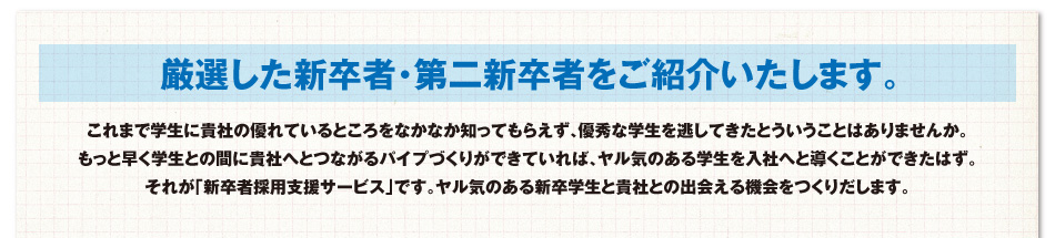 厳選した新卒者・第二新卒者をご紹介いたします。これまで学生に貴社の優れているところをなかなか知ってもらえず、優秀な学生を逃してきたとういうことはありませんか。もっと早く学生との間に貴社へとつながるパイプづくりができていれば、ヤル気のある学生を入社へと導くことができたはず。それが「新卒者採用支援サービス」です。ヤル気のある新卒学生と貴社との出会える機会をつくりだします。