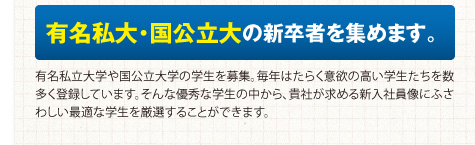 有名私大・国公立大の新卒者を集めます。有名私立大学や国公立大学の学生を募集。毎年はたらく意欲の高い学生たちを数多く登録しています。そんな優秀な学生の中から、貴社が求める新入社員像にふさわしい最適な学生を厳選することができます。