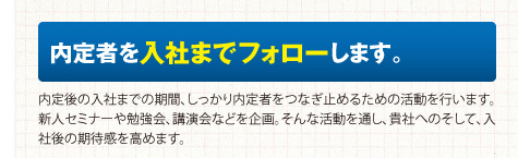 内定者を入社までフォローします。内定後の入社までの期間、しっかり内定者をつなぎ止めるための活動を行います。新人セミナーや勉強会、講演会などを企画。そんな活動を通し、貴社へのそして、入社後の期待感を高めます。
