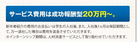 サービス費用は成功報酬型20万円〜。新卒者紹介の費用のお支払いは学生の入社後。また、入社後1ヵ月は保証期間として、万一退社した場合は費用を返金させていただきます。※インターンシップ期間は、人材派遣サービスとして取り扱わせていただきます。