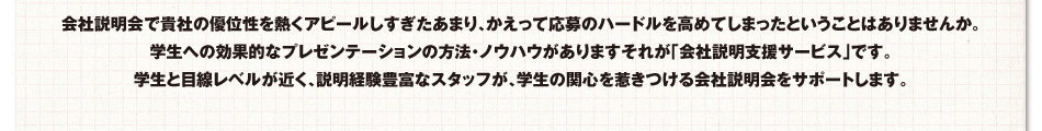 会社説明会で貴社の優位性を熱くアピールしすぎたあまり、かえって応募のハードルを高めてしまったということはありませんか。学生への効果的なプレゼンテーションの方法・ノウハウがありますそれが「会社説明支援サービス」です。学生と目線レベルが近く、説明経験豊富なスタッフが、学生の関心を惹きつける会社説明会をサポートします。
