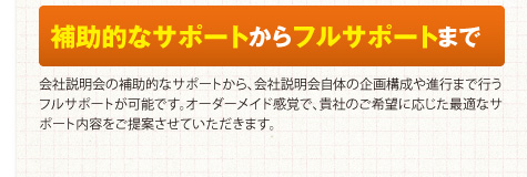 補助的なサポートからフルサポートまで　会社説明会の補助的なサポートから、会社説明会自体の企画構成や進行まで行うフルサポートが可能です。オーダーメイド感覚で、貴社のご希望に応じた最適なサポート内容をご提案させていただきます。