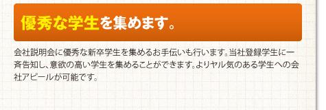 優秀な学生を集めます。会社説明会に優秀な新卒学生を集めるお手伝いも行います。当社登録学生に一斉告知し、意欲の高い学生を集めることができます。よりヤル気のある学生への会社アピールが可能です。