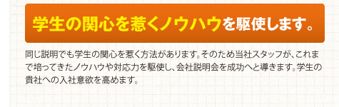 学生の関心を惹くノウハウを駆使します。同じ説明でも学生の関心を惹く方法があります。そのため当社スタッフが、これまで培ってきたノウハウや対応力を駆使し、会社説明会を成功へと導きます。学生の貴社への入社意欲を高めます。