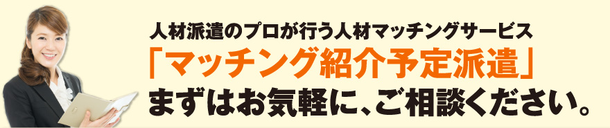 人材派遣のプロが行う人材マッチングサービス「マッチング紹介予定派遣」まずはお気軽に、ご相談ください。