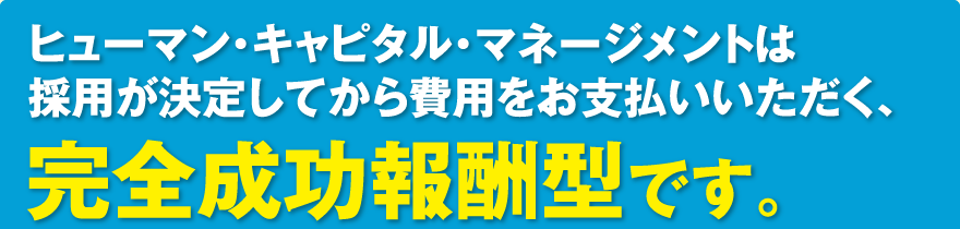 ヒューマン・キャピタル・マネージメントは採用が決定してから費用をお支払いいただく、完全成功報酬型です。