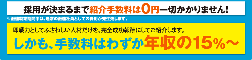 採用が決まるまで紹介手数料は0円一切かかりません!※派遣就業期間中は、通常の派遣社員としての費用が発生致します。／即戦力としてふさわしい人材だけを、完全成功報酬にしてご紹介します。しかも、手数料はわずか年収の15%〜