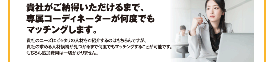 貴社がご納得いただけるまで、専属コーディネーターが何度でもマッチングします。／貴社のニーズにピッタリの人材をご紹介するのはもちろんですが、貴社の求める人材候補が見つかるまで何度でもマッチングすることが可能です。もちろん追加費用は一切かかりません。
