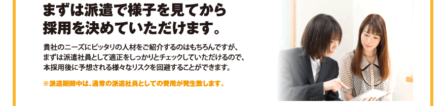 まずは派遣で様子を見から採用を決めていただけます。／貴社のニーズにピッタリの人材をご紹介するのはもちろんですが、まずは派遣社員として適正をしっかりとチェックしていただけるので、本採用後に予想される様々なリスクを回避することができます。／※派遣期間中は、通常の派遣社員としての費用が発生致します。