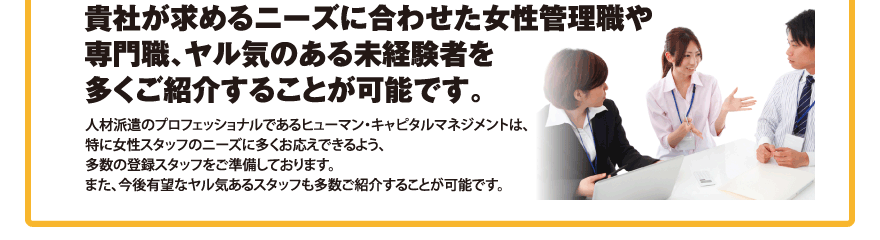 貴社が求めるニーズに合わせた女性管理職や専門職、ヤル気のある未経験者を多くご紹介することが可能です。／人材派遣のプロフェッショナルであるヒューマン・キャピタルマネジメントは、特に女性スタッフのニーズに多くお応えできるよう、多数の登録スタッフをご準備しております。また、今後有望なヤル気あるスタッフも多数ご紹介することが可能です。
