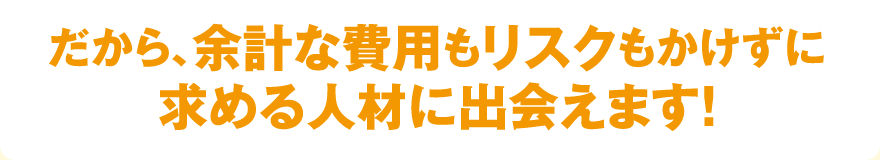 だから、余計な費用もリスクもかけずに求める人材に出会えます！
