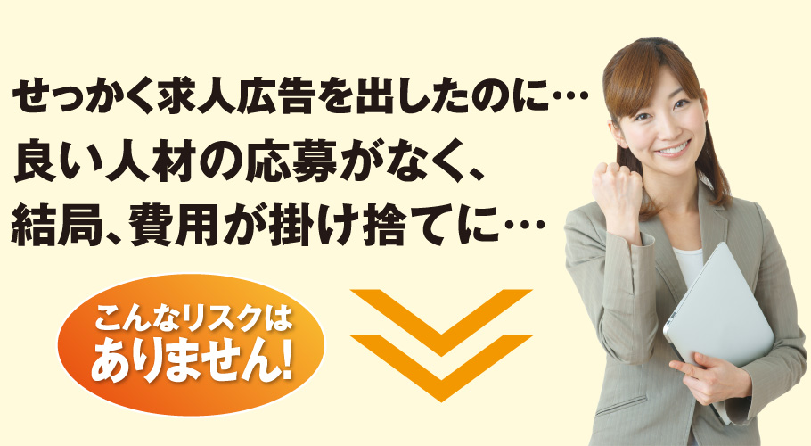 せっかく求人広告を出したのに…良い人材の応募がなく、結局、費用が掛け捨てに…／こんなリスクはありません！