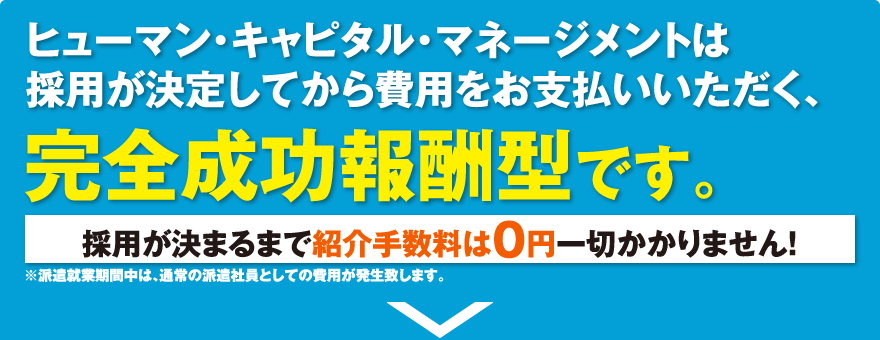 ヒューマン・キャピタル・マネージメントは採用が決定してから費用をお支払いいただく、完全成功報酬型です。／採用が決まるまで紹介手数料は0円一切かかりません!／※派遣就業期間中は、通常の派遣社員としての費用が発生致します。