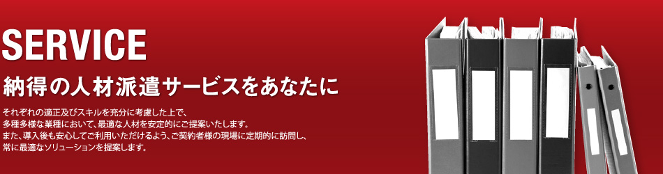 SERVICE／納得の人材派遣サービスをあなたに／それぞれの適正及びスキルを充分に考慮した上で、多種多様な業種において、最適な人材を安定的にご提案いたします。また、導入後も安心してご利用いただけるよう、ご契約者様の現場に定期的に訪問し、常に最適なソリューションを提案します。