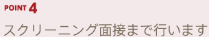 POINT4 スクリーニング面接まで行います
