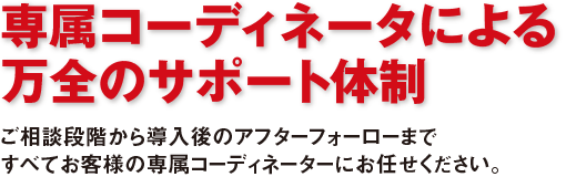 専属コーディネータによる万全のサポート体制 ご相談段階から導入後のアフターフォーローまですべてお客様の専属コーディネーターにお任せください。