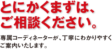 専属コーディネータによる万全のサポート体制 ご相談段階から導入後のアフターフォーローまですべてお客様の専属コーディネーターにお任せください。
