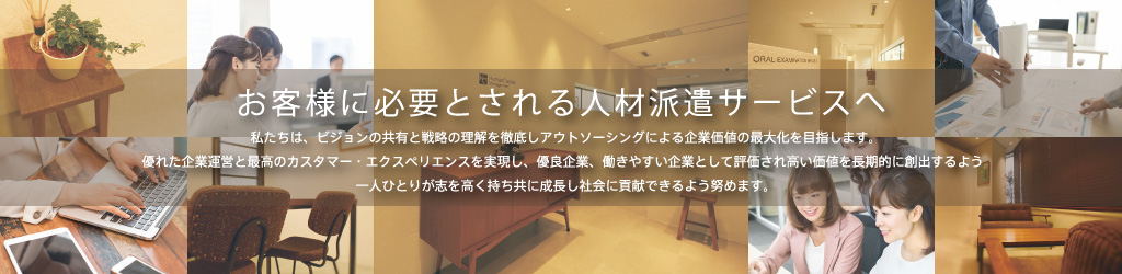 お客様に必要とされる人材派遣サービスへ／私たちは、ビジョンの共有と戦略の理解を徹底しアウトソーシングによる企業価値の最大化を目指します。優れた企業運営と最高のカスタマー・エクスペリエンスを実現し、優良企業、働きやすい企業として評価され高い価値を長期的に創出するよう一人ひとりが志を高く持ち共に成長し社会に貢献できるよう努めます。