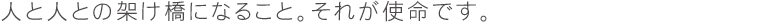 人と人との架け橋になること。それが使命です。